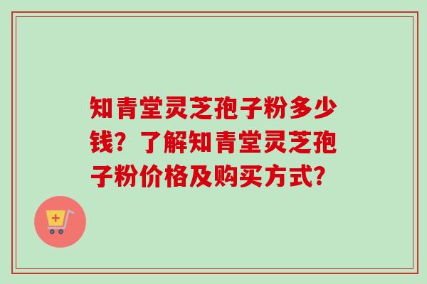 知青堂灵芝孢子粉多少钱？了解知青堂灵芝孢子粉价格及购买方式？