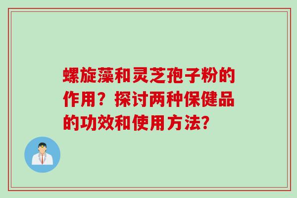 螺旋藻和灵芝孢子粉的作用?探讨两种保健品的功效和使用方法?