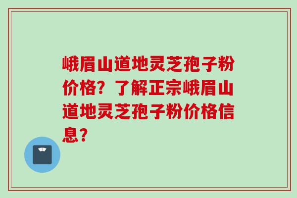峨眉山道地灵芝孢子粉价格？了解正宗峨眉山道地灵芝孢子粉价格信息？