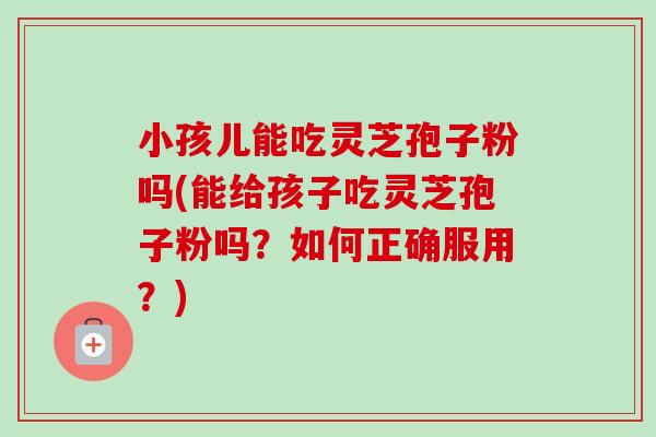 小孩儿能吃灵芝孢子粉吗(能给孩子吃灵芝孢子粉吗？如何正确服用？)