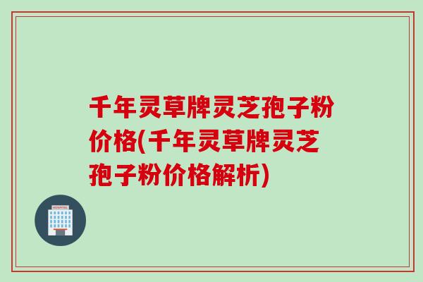 千年灵草牌灵芝孢子粉价格(千年灵草牌灵芝孢子粉价格解析)