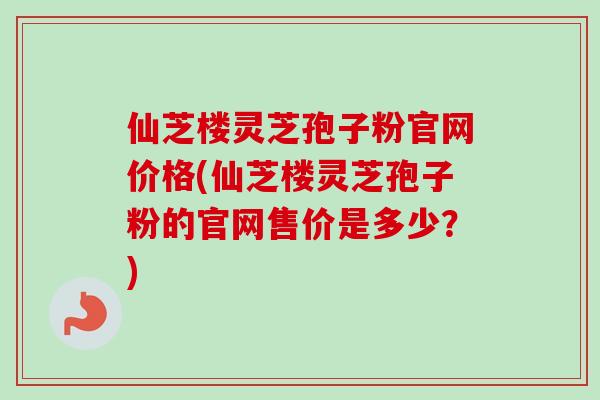 仙芝楼灵芝孢子粉官网价格(仙芝楼灵芝孢子粉的官网售价是多少?)