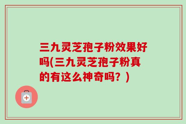 三九灵芝孢子粉效果好吗(三九灵芝孢子粉真的有这么神奇吗?)