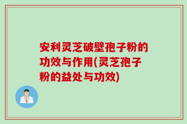 安利灵芝破壁孢子粉的功效与作用(灵芝孢子粉的益处与功效)