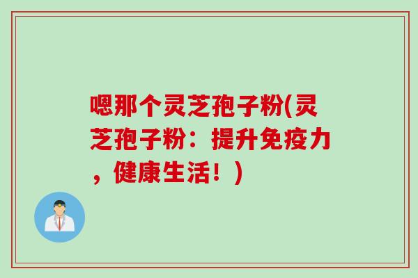 嗯那个灵芝孢子粉(灵芝孢子粉：提升免疫力，健康生活！)
