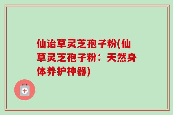 仙诒草灵芝孢子粉(仙草灵芝孢子粉：天然身体养护神器)