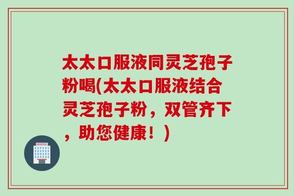 太太口服液同灵芝孢子粉喝(太太口服液结合灵芝孢子粉，双管齐下，助您健康！)