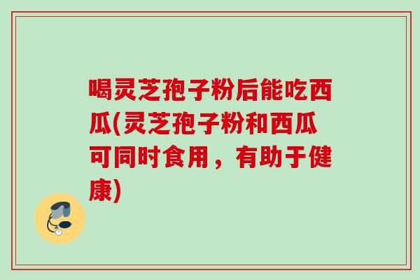 喝灵芝孢子粉后能吃西瓜(灵芝孢子粉和西瓜可同时食用,有助于健康) 喝灵芝孢子粉后能吃西瓜(灵芝孢子粉和西瓜可同时食用,有助于健康)