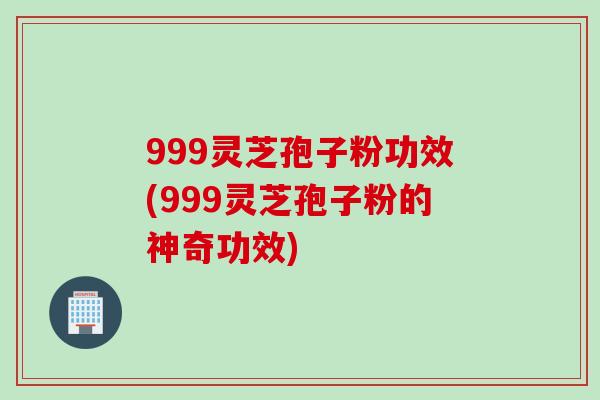 999灵芝孢子粉功效(999灵芝孢子粉的神奇功效)