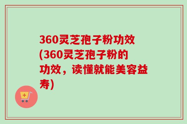 360灵芝孢子粉功效(360灵芝孢子粉的功效,读懂就能美容益寿)