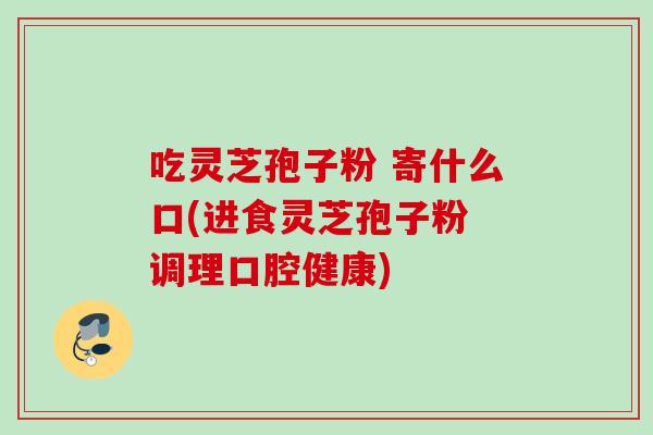 吃灵芝孢子粉 寄什么口(进食灵芝孢子粉 调理口腔健康)