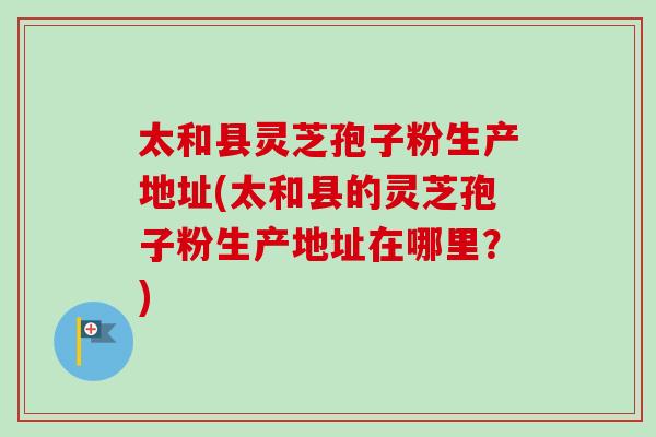 太和县灵芝孢子粉生产地址(太和县的灵芝孢子粉生产地址在哪里？)