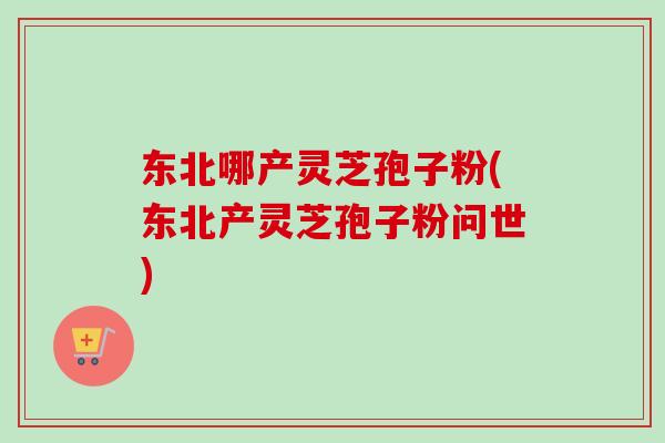 东北哪产灵芝孢子粉(东北产灵芝孢子粉问世)
