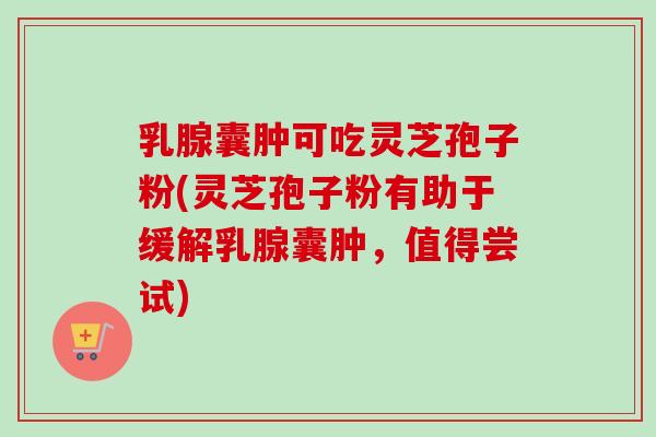 乳腺囊肿可吃灵芝孢子粉(灵芝孢子粉有助于缓解乳腺囊肿,值得尝试)