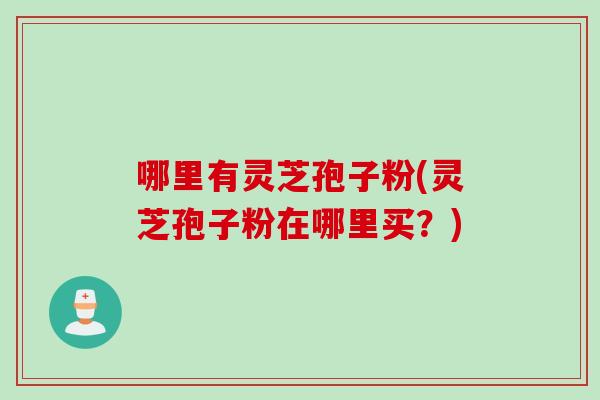 哪里有灵芝孢子粉(灵芝孢子粉在哪里买？)