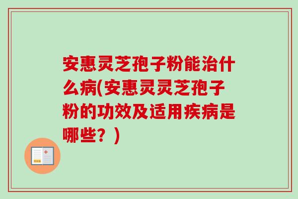 安惠灵芝孢子粉能治什么病(安惠灵灵芝孢子粉的功效及适用疾病是哪些?)