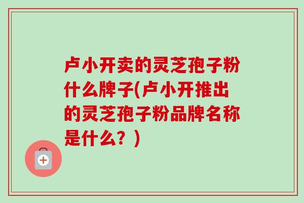 卢小开卖的灵芝孢子粉什么牌子(卢小开推出的灵芝孢子粉品牌名称是什么？)