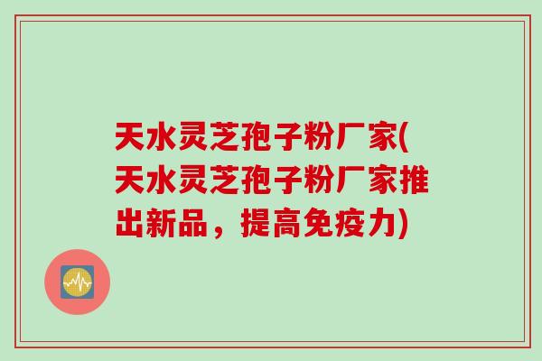 天水灵芝孢子粉厂家(天水灵芝孢子粉厂家推出新品，提高免疫力)
