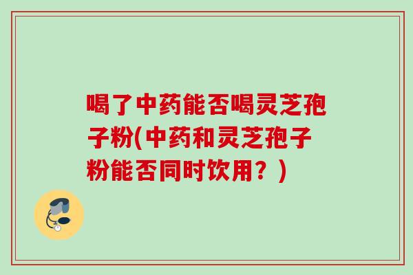 喝了中药能否喝灵芝孢子粉(中药和灵芝孢子粉能否同时饮用？)