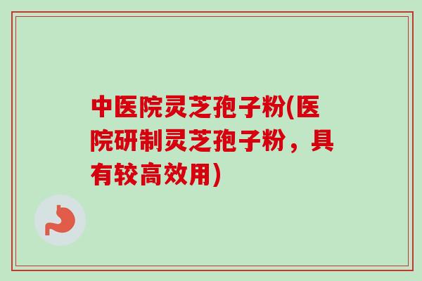中医院灵芝孢子粉(医院研制灵芝孢子粉,具有较高效用)