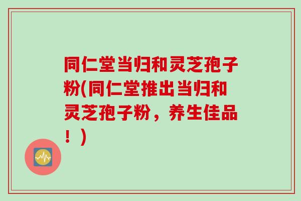 同仁堂当归和灵芝孢子粉(同仁堂推出当归和灵芝孢子粉,养生佳品!)