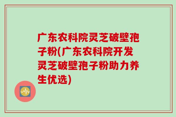 广东农科院灵芝破壁孢子粉(广东农科院开发灵芝破壁孢子粉助力养生优选)