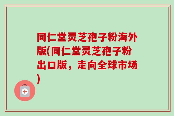 同仁堂灵芝孢子粉海外版(同仁堂灵芝孢子粉出口版,走向全球市场)