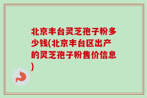 北京丰台灵芝孢子粉多少钱(北京丰台区出产的灵芝孢子粉售价信息)