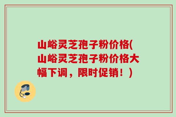 山峪灵芝孢子粉价格(山峪灵芝孢子粉价格大幅下调，限时促销！)