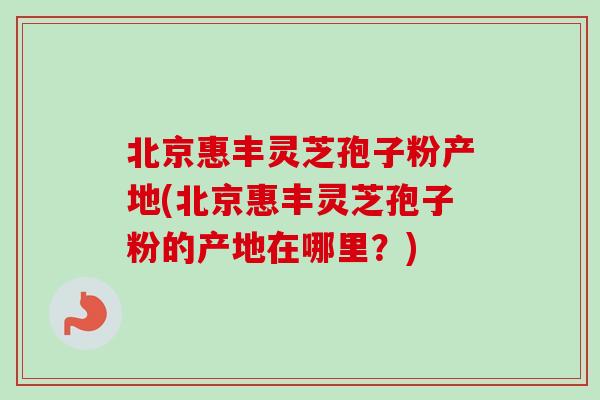北京惠丰灵芝孢子粉产地(北京惠丰灵芝孢子粉的产地在哪里？)