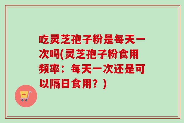 吃灵芝孢子粉是每天一次吗(灵芝孢子粉食用频率：每天一次还是可以隔日食用？)