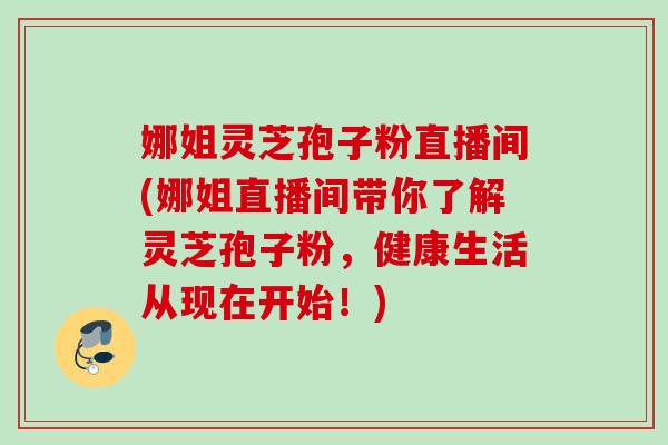 娜姐灵芝孢子粉直播间(娜姐直播间带你了解灵芝孢子粉，健康生活从现在开始！)