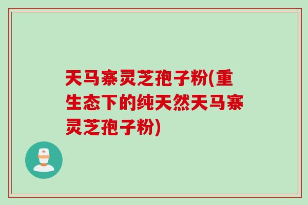 天马寨灵芝孢子粉(重生态下的纯天然天马寨灵芝孢子粉)