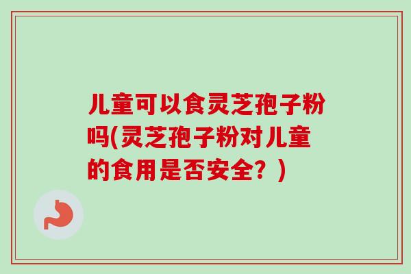 儿童可以食灵芝孢子粉吗(灵芝孢子粉对儿童的食用是否安全？)
