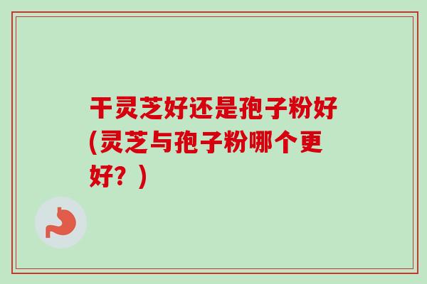 干灵芝好还是孢子粉好(灵芝与孢子粉哪个更好?)