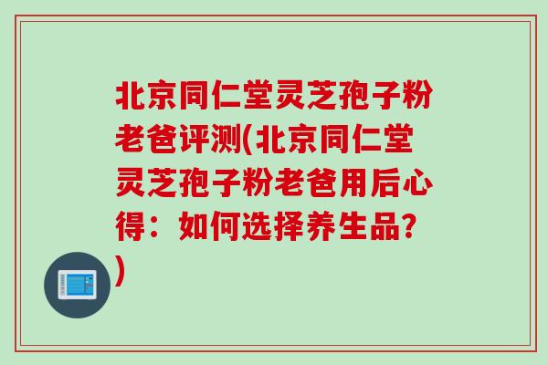 北京同仁堂灵芝孢子粉老爸评测(北京同仁堂灵芝孢子粉老爸用后心得：如何选择养生品？)