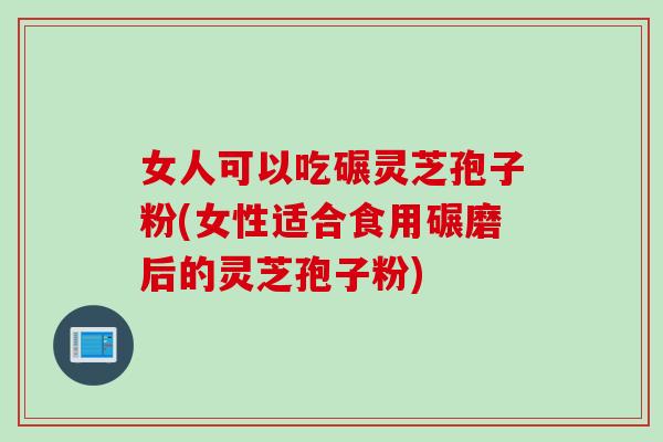 女人可以吃碾灵芝孢子粉(女性适合食用碾磨后的灵芝孢子粉)