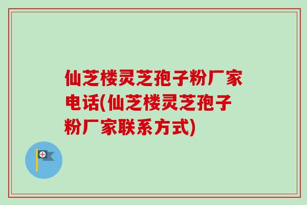 仙芝楼灵芝孢子粉厂家电话(仙芝楼灵芝孢子粉厂家联系方式)
