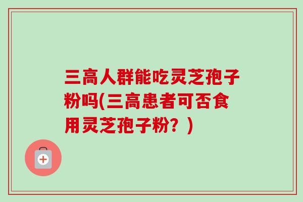 三高人群能吃灵芝孢子粉吗(三高患者可否食用灵芝孢子粉？)