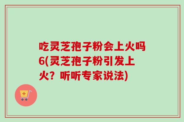 吃灵芝孢子粉会上火吗6(灵芝孢子粉引发上火？听听专家说法)