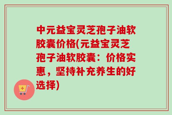 中元益宝灵芝孢子油软胶囊价格(元益宝灵芝孢子油软胶囊:价格实惠,坚持补充养生的好选择)