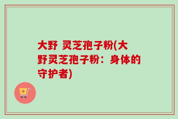 大野 灵芝孢子粉(大野灵芝孢子粉：身体的守护者)