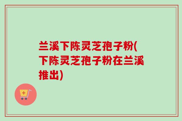 兰溪下陈灵芝孢子粉(下陈灵芝孢子粉在兰溪推出) 兰溪下陈灵芝孢子粉(下陈灵芝孢子粉在兰溪推出)