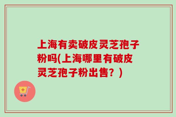 上海有卖破皮灵芝孢子粉吗(上海哪里有破皮灵芝孢子粉出售？)