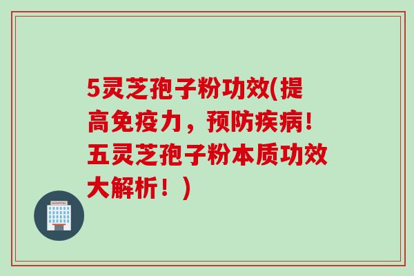 5灵芝孢子粉功效(提高免疫力，！五灵芝孢子粉本质功效大解析！)