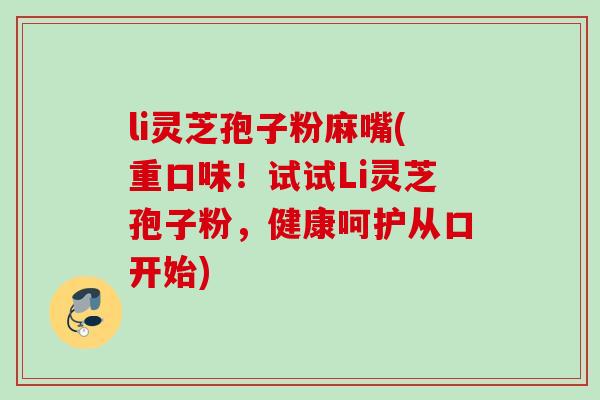 li灵芝孢子粉麻嘴(重口味！试试Li灵芝孢子粉，健康呵护从口开始)