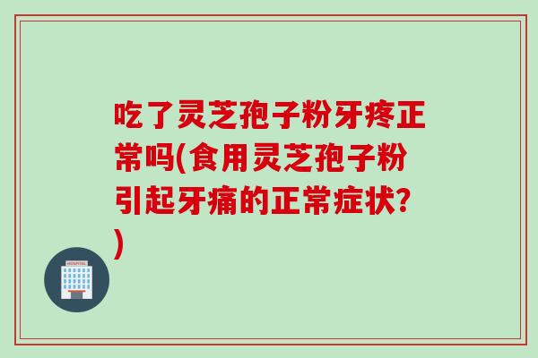 吃了灵芝孢子粉牙疼正常吗(食用灵芝孢子粉引起牙痛的正常症状?)