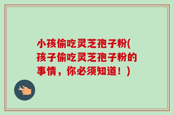 小孩偷吃灵芝孢子粉(孩子偷吃灵芝孢子粉的事情,你必须知道!)