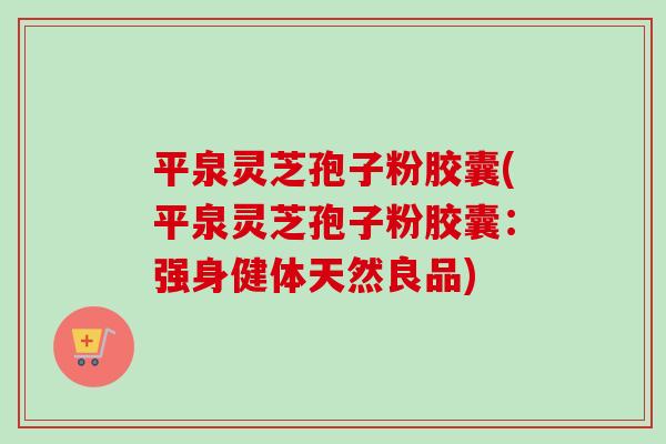 平泉灵芝孢子粉胶囊(平泉灵芝孢子粉胶囊：强身健体天然良品)