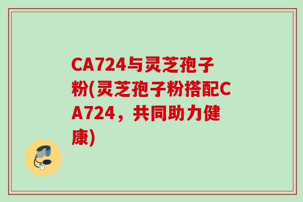 CA724与灵芝孢子粉(灵芝孢子粉搭配CA724，共同助力健康)